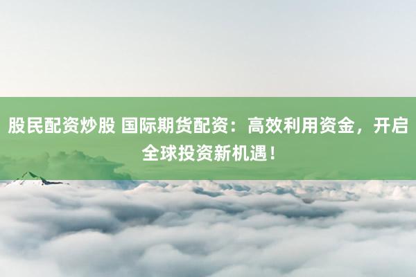 股民配资炒股 国际期货配资：高效利用资金，开启全球投资新机遇！