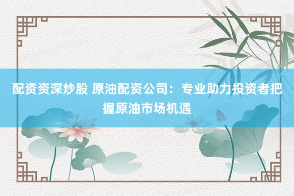 配资资深炒股 原油配资公司：专业助力投资者把握原油市场机遇