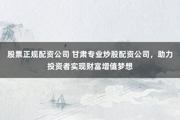 股票正规配资公司 甘肃专业炒股配资公司，助力投资者实现财富增值梦想