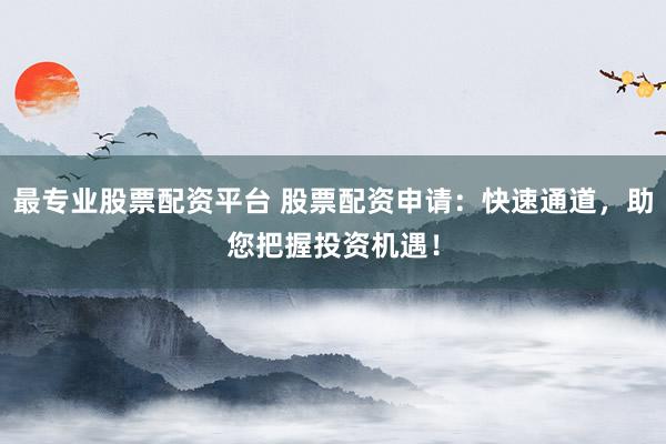 最专业股票配资平台 股票配资申请：快速通道，助您把握投资机遇！