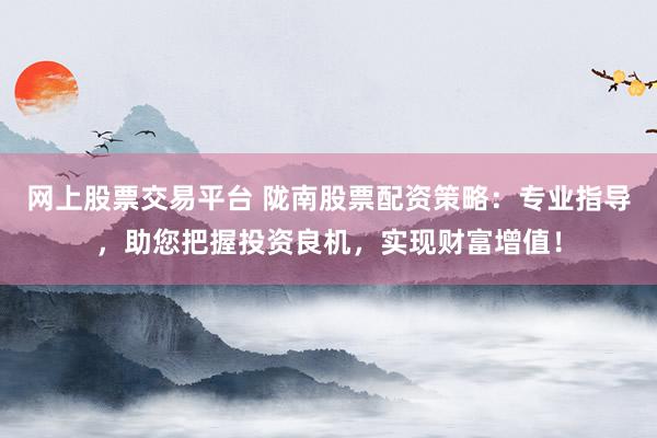 网上股票交易平台 陇南股票配资策略：专业指导，助您把握投资良机，实现财富增值！