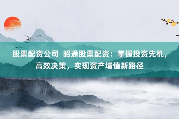 股票配资公司  昭通股票配资：掌握投资先机，高效决策，实现资产增值新路径