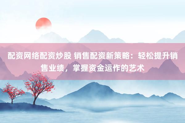 配资网络配资炒股 销售配资新策略：轻松提升销售业绩，掌握资金运作的艺术