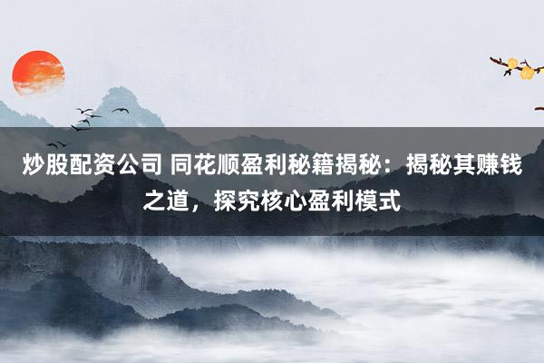 炒股配资公司 同花顺盈利秘籍揭秘：揭秘其赚钱之道，探究核心盈利模式