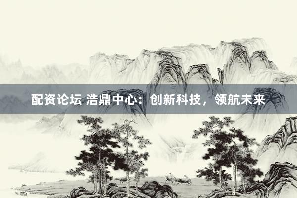 配资论坛 浩鼎中心：创新科技，领航未来