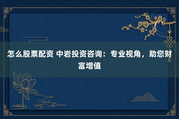 怎么股票配资 中岩投资咨询：专业视角，助您财富增值