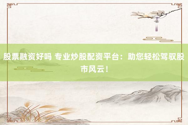 股票融资好吗 专业炒股配资平台：助您轻松驾驭股市风云！
