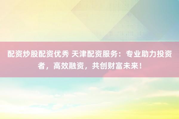 配资炒股配资优秀 天津配资服务：专业助力投资者，高效融资，共创财富未来！