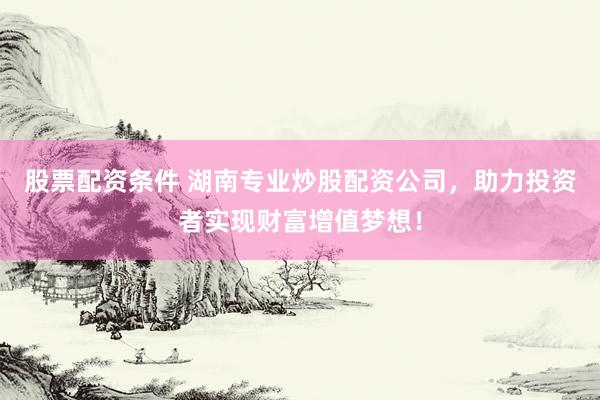 股票配资条件 湖南专业炒股配资公司，助力投资者实现财富增值梦想！