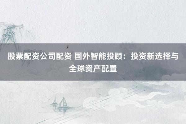 股票配资公司配资 国外智能投顾：投资新选择与全球资产配置