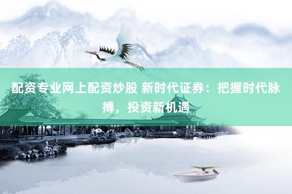 配资专业网上配资炒股 新时代证券：把握时代脉搏，投资新机遇