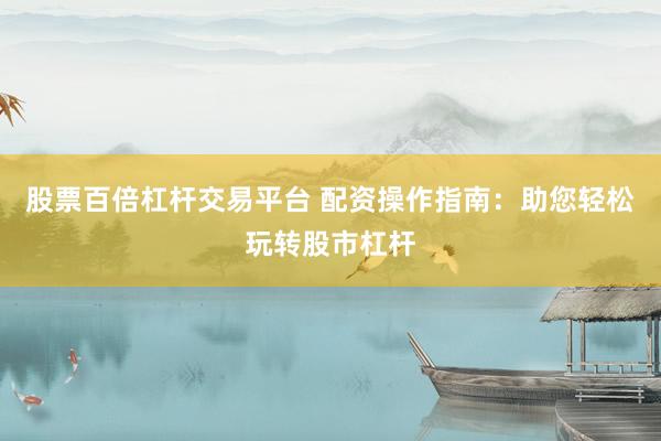 股票百倍杠杆交易平台 配资操作指南：助您轻松玩转股市杠杆