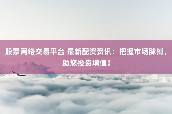 股票网络交易平台 最新配资资讯：把握市场脉搏，助您投资增值！