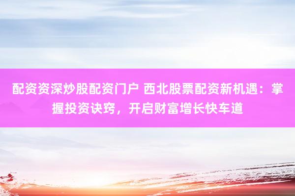 配资资深炒股配资门户 西北股票配资新机遇：掌握投资诀窍，开启财富增长快车道