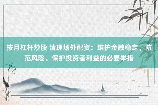 按月杠杆炒股 清理场外配资：维护金融稳定、防范风险、保护投资者利益的必要举措