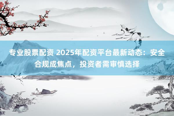 专业股票配资 2025年配资平台最新动态：安全合规成焦点，投资者需审慎选择