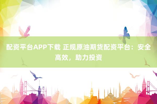 配资平台APP下载 正规原油期货配资平台：安全高效，助力投资