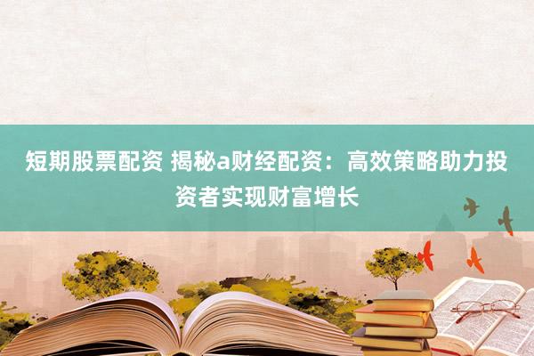 短期股票配资 揭秘a财经配资：高效策略助力投资者实现财富增长