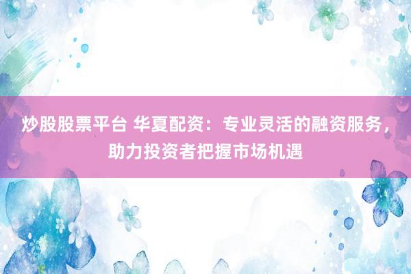 炒股股票平台 华夏配资：专业灵活的融资服务，助力投资者把握市场机遇
