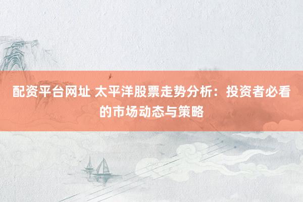 配资平台网址 太平洋股票走势分析：投资者必看的市场动态与策略