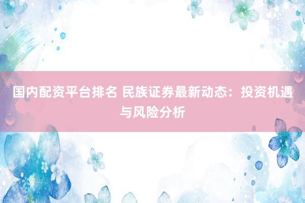 国内配资平台排名 民族证券最新动态：投资机遇与风险分析