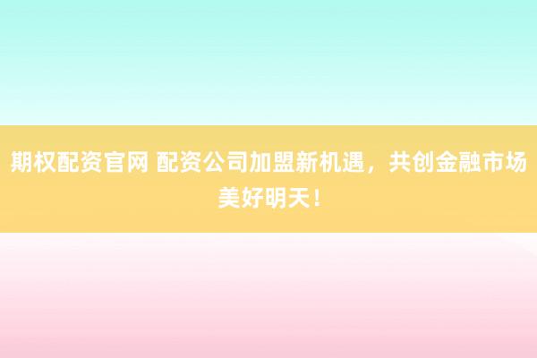 期权配资官网 配资公司加盟新机遇，共创金融市场美好明天！