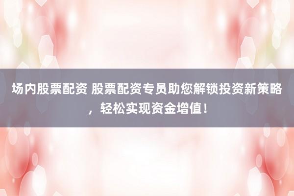 场内股票配资 股票配资专员助您解锁投资新策略，轻松实现资金增值！