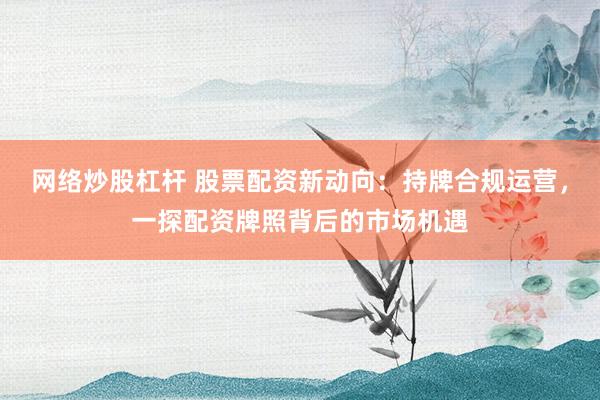 网络炒股杠杆 股票配资新动向：持牌合规运营，一探配资牌照背后的市场机遇