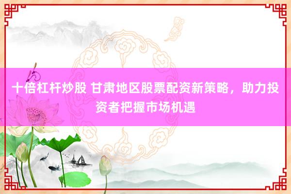 十倍杠杆炒股 甘肃地区股票配资新策略，助力投资者把握市场机遇