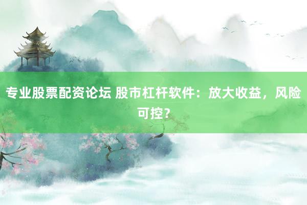 专业股票配资论坛 股市杠杆软件：放大收益，风险可控？