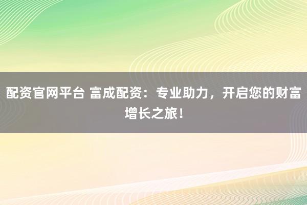 配资官网平台 富成配资：专业助力，开启您的财富增长之旅！