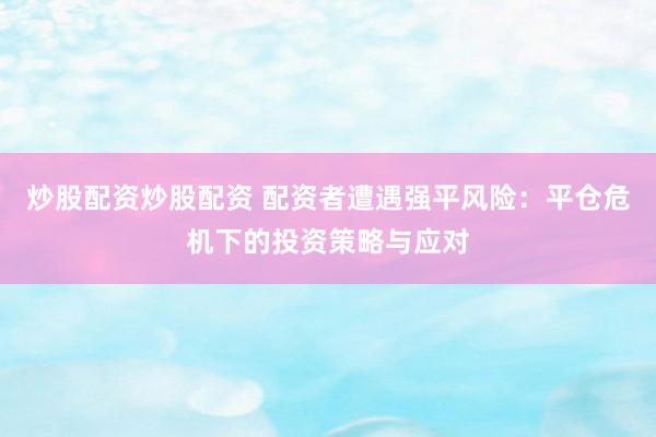 炒股配资炒股配资 配资者遭遇强平风险：平仓危机下的投资策略与应对