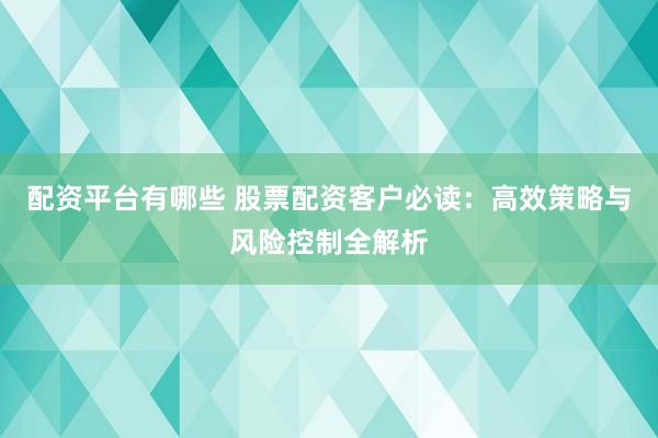 配资平台有哪些 股票配资客户必读：高效策略与风险控制全解析