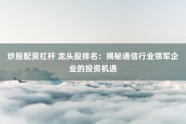 炒股配资杠杆 龙头股排名：揭秘通信行业领军企业的投资机遇