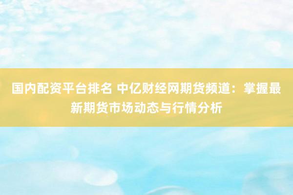 国内配资平台排名 中亿财经网期货频道：掌握最新期货市场动态与行情分析