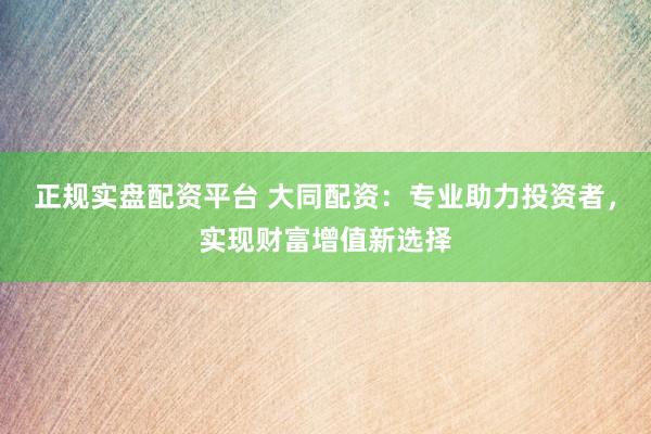 正规实盘配资平台 大同配资：专业助力投资者，实现财富增值新选择