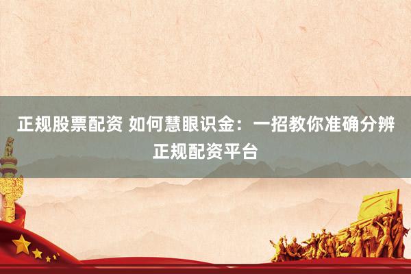 正规股票配资 如何慧眼识金：一招教你准确分辨正规配资平台