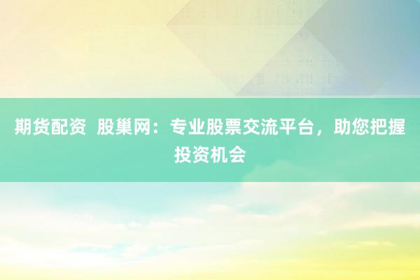 期货配资  股巢网：专业股票交流平台，助您把握投资机会