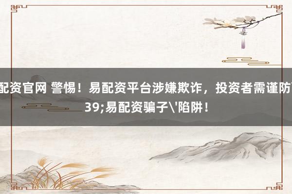原油配资官网 警惕！易配资平台涉嫌欺诈，投资者需谨防'易配资骗子'陷阱！