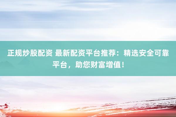 正规炒股配资 最新配资平台推荐：精选安全可靠平台，助您财富增值！