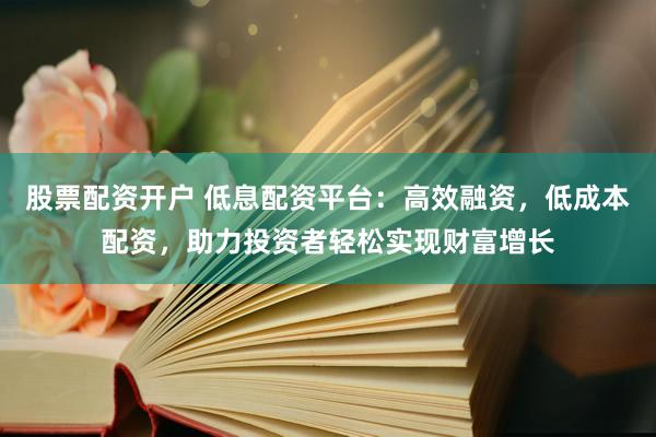 股票配资开户 低息配资平台：高效融资，低成本配资，助力投资者轻松实现财富增长