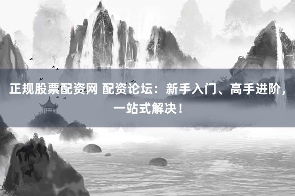 正规股票配资网 配资论坛：新手入门、高手进阶，一站式解决！