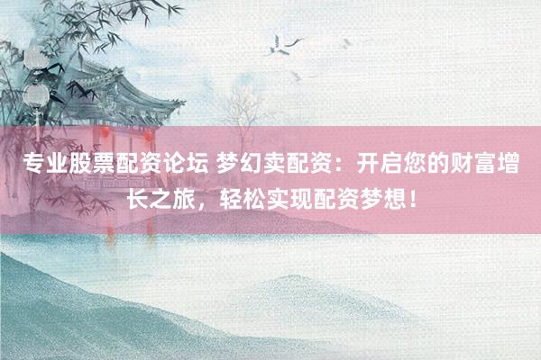 专业股票配资论坛 梦幻卖配资:开启您的财富增长之旅,轻松实现配资梦想!