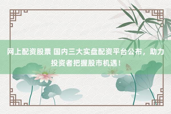 网上配资股票 国内三大实盘配资平台公布,助力投资者把握股市机遇!