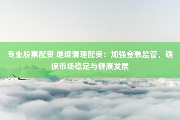 专业股票配资 继续清理配资：加强金融监管，确保市场稳定与健康发展
