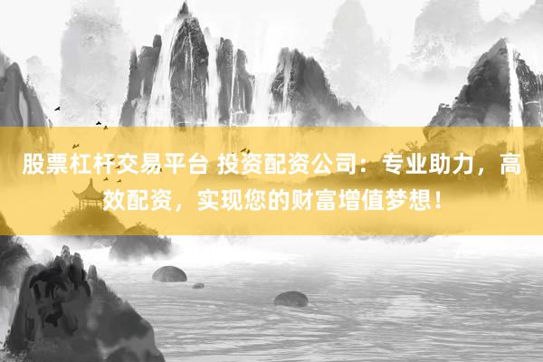 股票杠杆交易平台 投资配资公司：专业助力，高效配资，实现您的财富增值梦想！