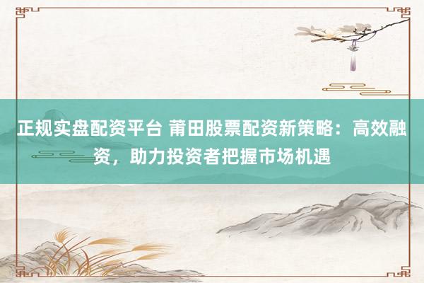 正规实盘配资平台 莆田股票配资新策略：高效融资，助力投资者把握市场机遇