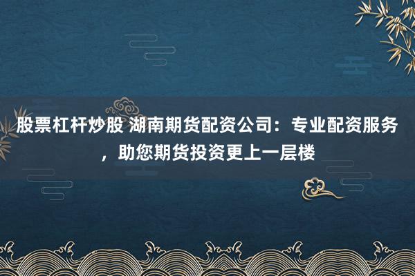 股票杠杆炒股 湖南期货配资公司：专业配资服务，助您期货投资更上一层楼