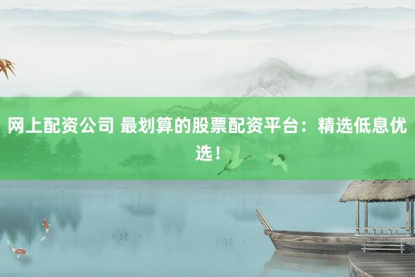 网上配资公司 最划算的股票配资平台：精选低息优选！