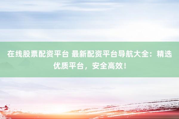 在线股票配资平台 最新配资平台导航大全：精选优质平台，安全高效！